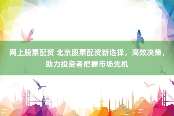 网上股票配资 北京股票配资新选择，高效决策，助力投资者把握市场先机