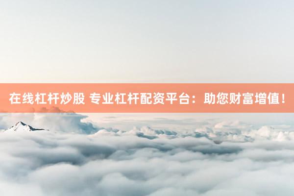 在线杠杆炒股 专业杠杆配资平台：助您财富增值！