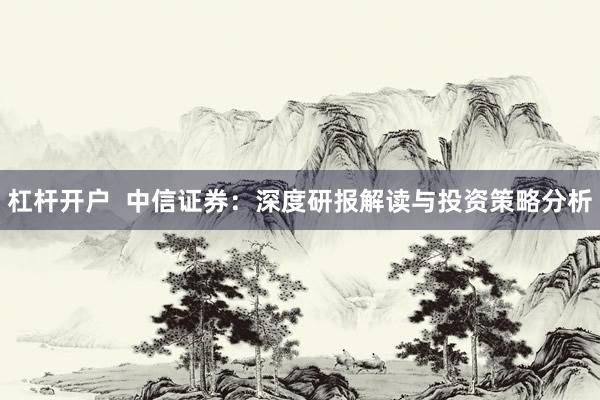 杠杆开户  中信证券：深度研报解读与投资策略分析