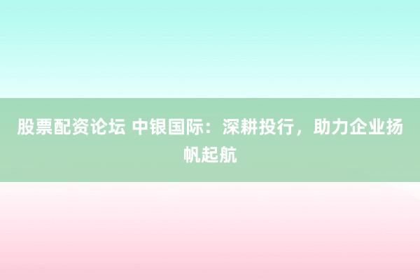 股票配资论坛 中银国际：深耕投行，助力企业扬帆起航