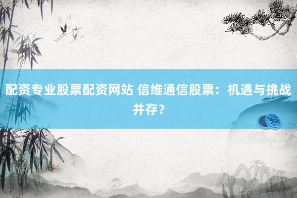 配资专业股票配资网站 信维通信股票：机遇与挑战并存？
