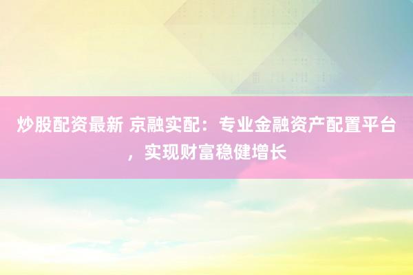 炒股配资最新 京融实配：专业金融资产配置平台，实现财富稳健增长