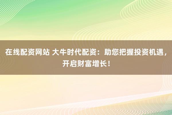 在线配资网站 大牛时代配资：助您把握投资机遇，开启财富增长！
