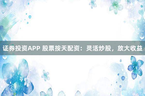 证券投资APP 股票按天配资：灵活炒股，放大收益