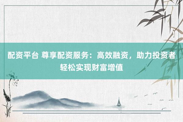 配资平台 尊享配资服务：高效融资，助力投资者轻松实现财富增值