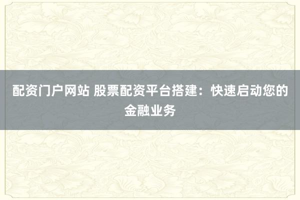配资门户网站 股票配资平台搭建：快速启动您的金融业务