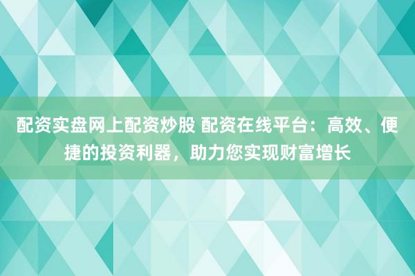 配资实盘网上配资炒股 配资在线平台：高效、便捷的投资利器，助力您实现财富增长