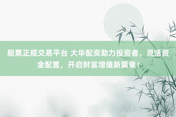 股票正规交易平台 大华配资助力投资者，灵活资金配置，开启财富增值新篇章！