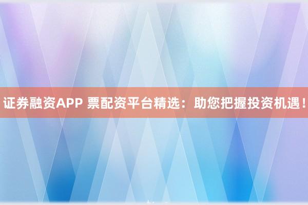 证券融资APP 票配资平台精选：助您把握投资机遇！