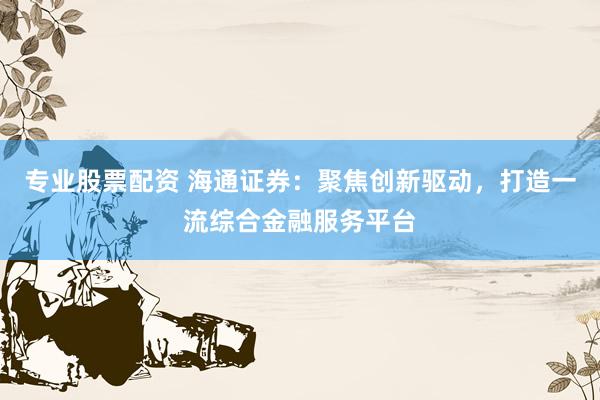 专业股票配资 海通证券：聚焦创新驱动，打造一流综合金融服务平台