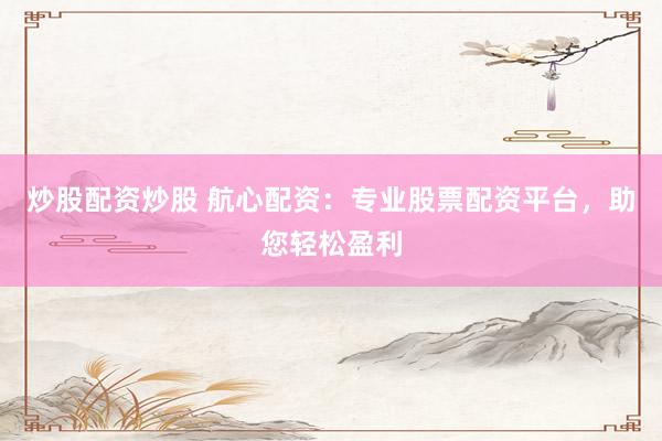炒股配资炒股 航心配资：专业股票配资平台，助您轻松盈利