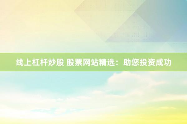 线上杠杆炒股 股票网站精选：助您投资成功