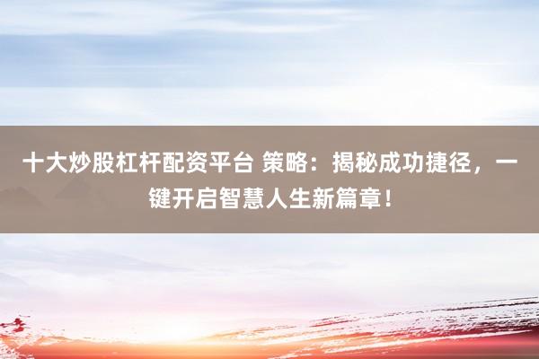 十大炒股杠杆配资平台 策略：揭秘成功捷径，一键开启智慧人生新篇章！