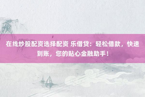 在线炒股配资选择配资 乐借贷：轻松借款，快速到账，您的贴心金融助手！