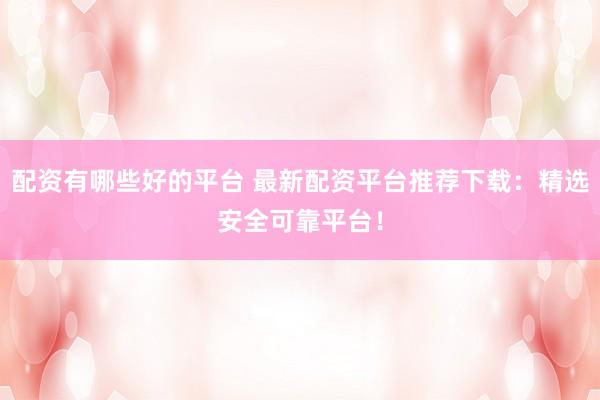 配资有哪些好的平台 最新配资平台推荐下载：精选安全可靠平台！