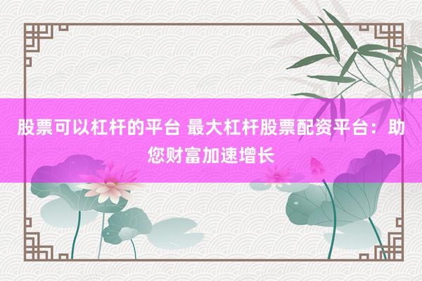 股票可以杠杆的平台 最大杠杆股票配资平台：助您财富加速增长