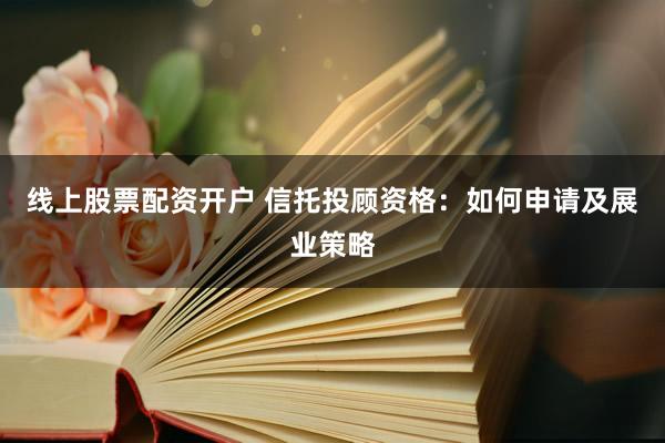 线上股票配资开户 信托投顾资格：如何申请及展业策略