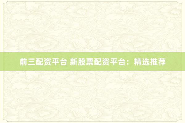 前三配资平台 新股票配资平台：精选推荐