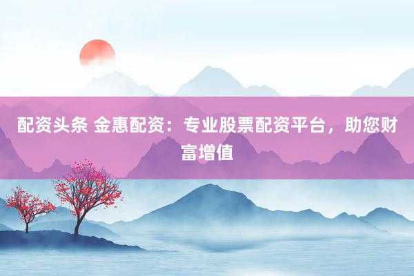 配资头条 金惠配资：专业股票配资平台，助您财富增值