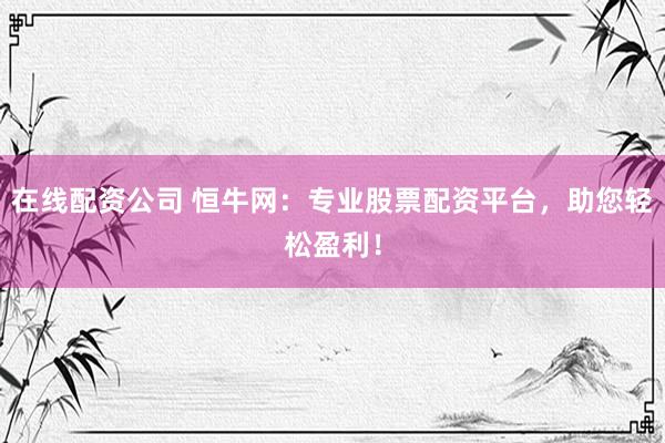 在线配资公司 恒牛网：专业股票配资平台，助您轻松盈利！