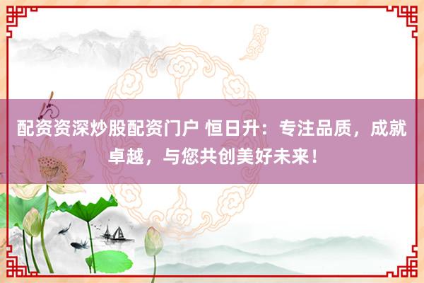 配资资深炒股配资门户 恒日升：专注品质，成就卓越，与您共创美好未来！