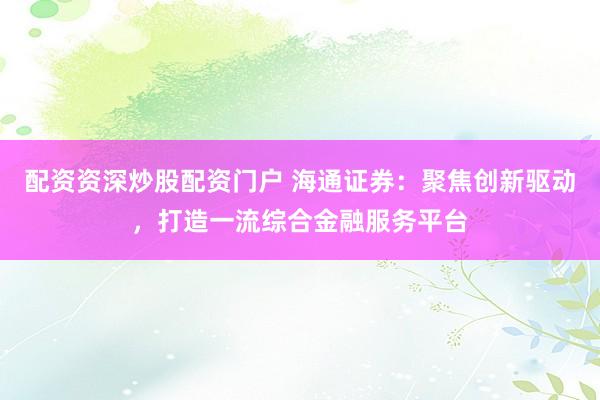配资资深炒股配资门户 海通证券：聚焦创新驱动，打造一流综合金融服务平台