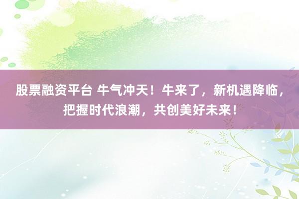 股票融资平台 牛气冲天！牛来了，新机遇降临，把握时代浪潮，共创美好未来！