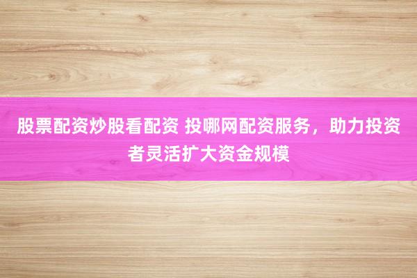股票配资炒股看配资 投哪网配资服务，助力投资者灵活扩大资金规模
