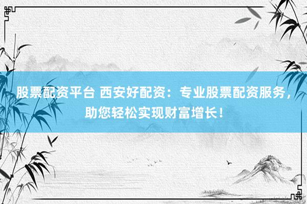 股票配资平台 西安好配资：专业股票配资服务，助您轻松实现财富增长！