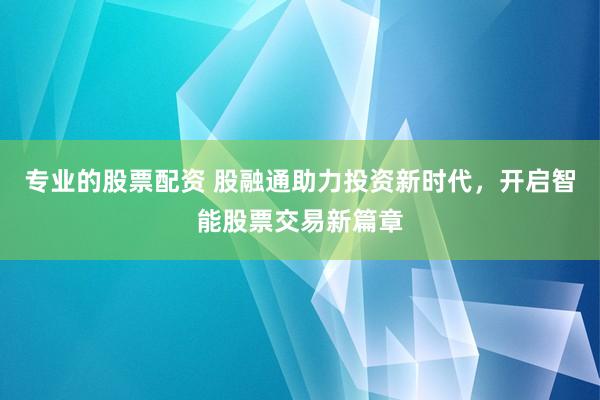 专业的股票配资 股融通助力投资新时代，开启智能股票交易新篇章