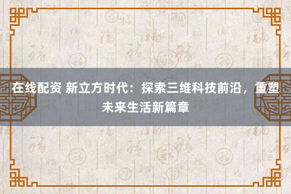 在线配资 新立方时代：探索三维科技前沿，重塑未来生活新篇章