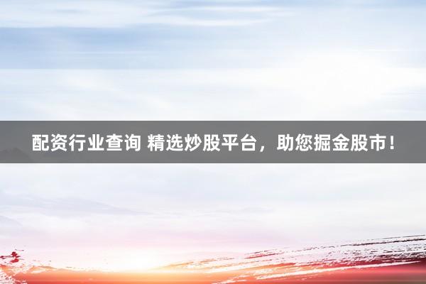 配资行业查询 精选炒股平台，助您掘金股市！